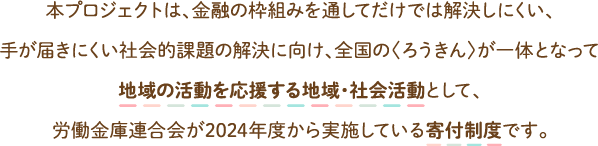本プロジェクトは、金融の枠組みを通してだけでは解決しにくい、手が届きにくい社会的課題の解決に向け、全国の〈ろうきん〉が一体となって地域の活動を応援する地域・社会活動として、労働金庫連合会が2024年度から実施している寄付制度です。