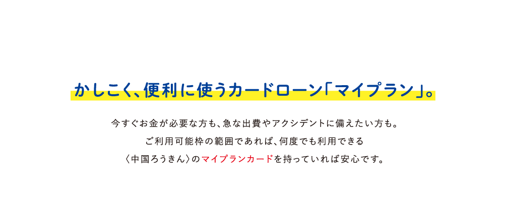 かしこく、便利に使うカードローン「マイプラン」。今すぐお金が必要な方も、急な出費やアクシデントに備えたい方も。ご利用可能枠の範囲であれば、何度でも利用できる〈中国ろうきん〉のマイプランカードを持っていれば安心です。