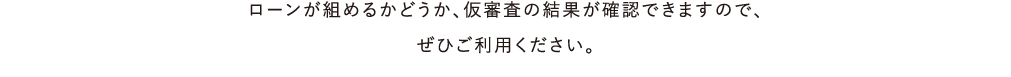 ローンが組めるかどうか、仮審査の結果が確認できますので、ぜひご利用ください。