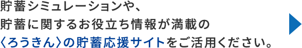 貯蓄シミュレーションや、貯蓄に関するお役立ち情報が満載の〈ろうきん〉の貯蓄応援サイトをご活用ください。