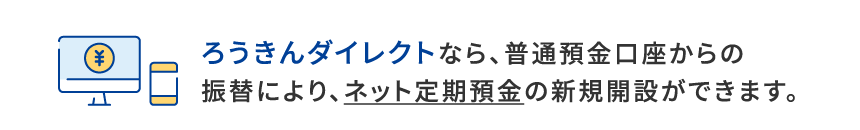 ダイレクトバンキングなら、普通預金口座からの振替により、ネット定期預金の新規開設ができます。