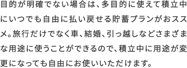 目的が明確でない場合は、多目的に使えて積立中にいつでも自由に払い戻せる貯蓄プランがおススメ。旅行だけでなく車、結婚、引っ越しなどさまざまな用途に使うことができるので、積立中に用途が変更になっても自由にお使いいただけます。