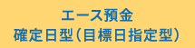 エース預金確定日型（目標日指定型）