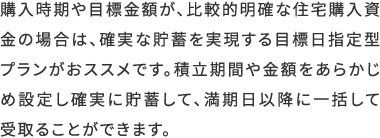 購入時期や目標金額が、比較的明確な住宅購入資金の場合は、確実な貯蓄を実現する目標日指定型プランがおススメです。積立期間や金額をあらかじめ設定し確実に貯蓄して、満期日以降に一括して受取ることができます。