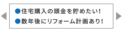 ●住宅購入の頭金を貯めたい！●数年後にリフォーム計画あり！