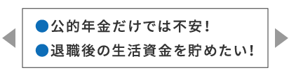 ●公的年金だけでは不安！●退職後の生活資金を貯めたい！