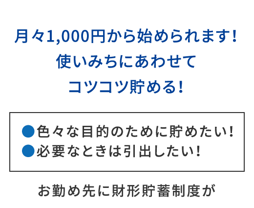 月々1,000円から始められます！お勤め先に財形貯蓄制度がある方は財形貯蓄、ない方はエース預金をご利用いただけます。●色々な目的のために貯めたい！●必要なときは引出したい！