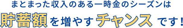 まとまった収入のある一時金のシーズンは貯蓄額を増やすチャンスです！