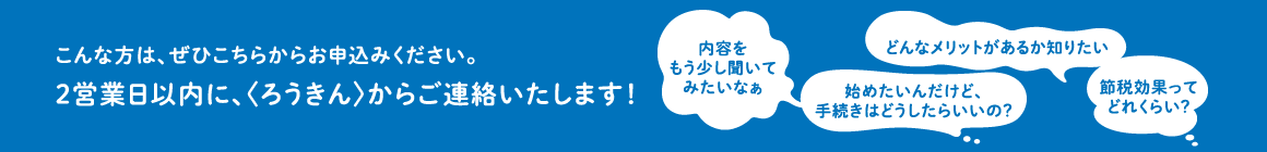 内容をくわしくしりたい、手続きの方法を知りたいなどの質問がありましたら、こちらからお申込みください。2営業日以内に、〈ろうきん〉からご連絡いたします！