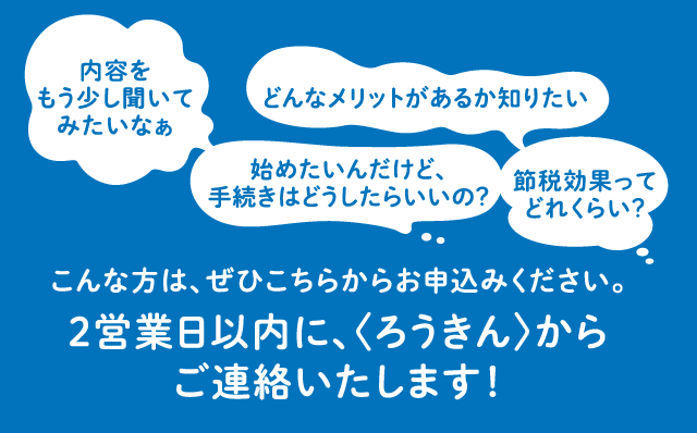 内容をくわしくしりたい、手続きの方法を知りたいなどの質問がありましたら、こちらからお申込みください。2営業日以内に、〈ろうきん〉からご連絡いたします！