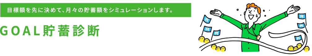 目標額を先に決めて、月々の貯蓄額をシミュレーションします。GOAL貯蓄診断