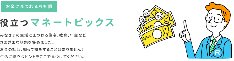 お金にまつわる豆知識「役立つマネートピックス」みなさまの生活にまつわる住宅・教育・年金など、さまざまな話題を集めました。お金の話は、知って損をすることはありません！生活に役立つヒントをここで見つけてください。