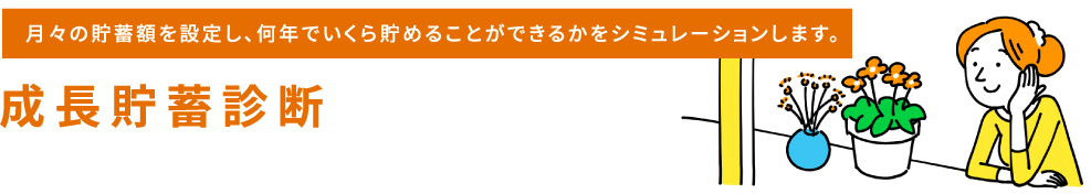 月々の貯蓄額を設定し、何年でいくら貯めることができるかをシミュレーションします。成長貯蓄診断