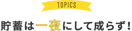 TOPICS 貯蓄は一夜にして成らず！