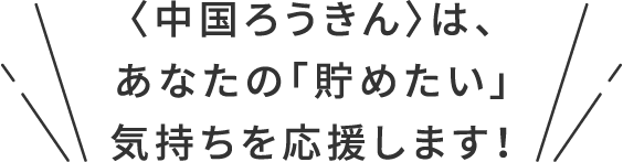 〈中国ろうきん〉は、あなたの「貯めたい」気持ちを応援します！