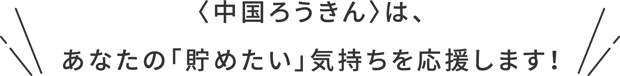 〈中国ろうきん〉は、あなたの「貯めたい」気持ちを応援します！