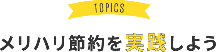 TOPICS メリハリ節約を実践しよう