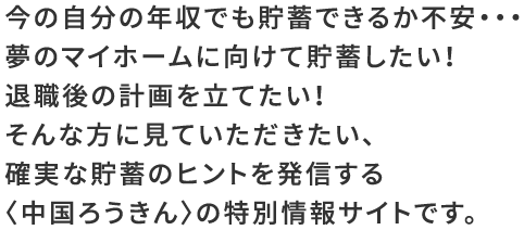 今の自分の年収でも貯蓄できるか不安・・・夢のマイホームに向けて貯蓄したい！退職後の計画を立てたい！そんな方に見ていただきたい、確実な貯蓄のヒントを発信する〈中国ろうきん〉の特別情報サイトです。