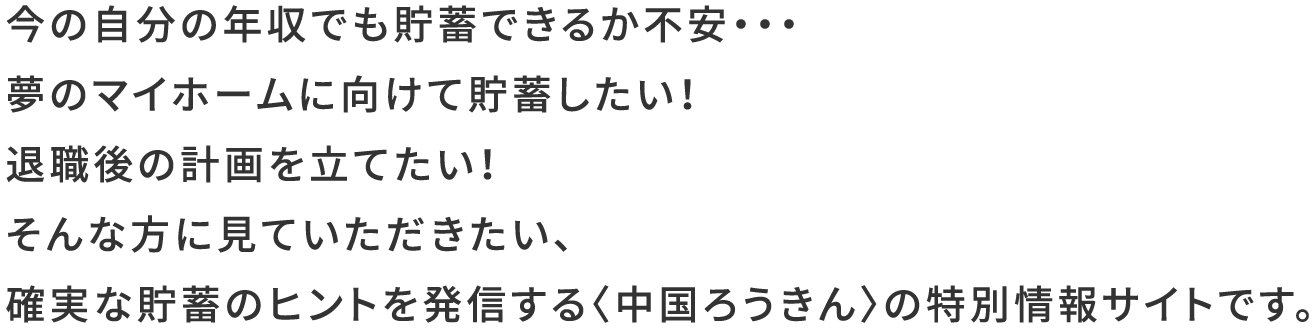 今の自分の年収でも貯蓄できるか不安・・・夢のマイホームに向けて貯蓄したい！退職後の計画を立てたい！そんな方に見ていただきたい、確実な貯蓄のヒントを発信する〈中国ろうきん〉の特別情報サイトです。