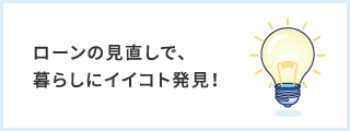 ローンの見直しで、暮らしにイイコト発見！