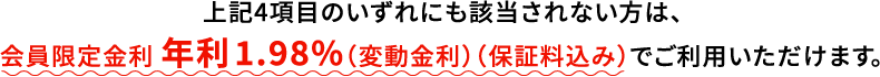 上記4項目のいずれにも該当されない方は、会員限定金利 年利1.98%（変動金利）（保証料込み）でご利用いただけます。