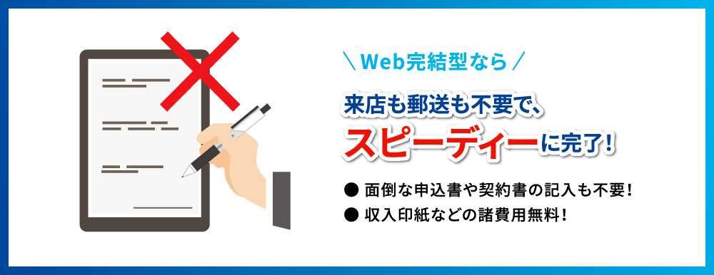 Web完結型なら　来店も郵送も不要で、スピーディーに完了！● 面倒な申込書や契約書の記入も不要！● 収入印紙などの諸費用無料！