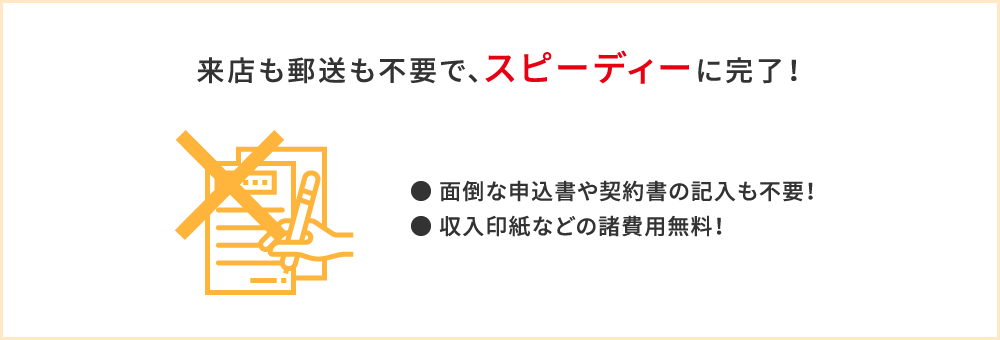 来店も郵送も不要で、スピーディーに完了！●面倒な申込書や契約書の記入も不要！●収入印紙などの諸費用無料！