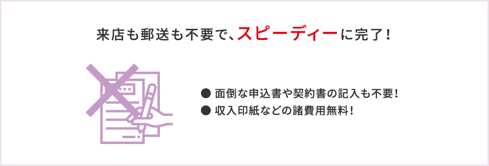 来店も郵送も不要で、スピーディーに完了！●面倒な申込書や契約書の記入も不要！●収入印紙などの諸費用無料！