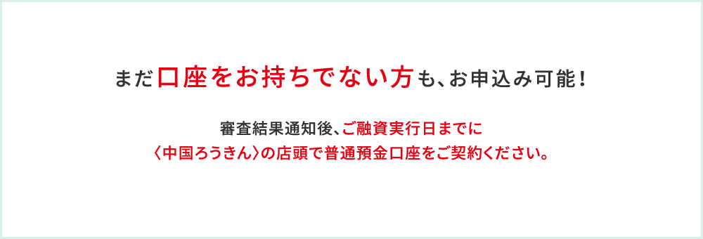 まだ口座をお持ちでない方も、お申込み可能！審査結果通知後、ご融資実行日までに〈中国ろうきん〉の店頭で普通預金口座をご契約ください。
