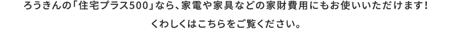 ろうきんの「住宅プラス500」なら、家電や家具などの家財費用にもお使いいただけます！くわしくはこちらをご覧ください。