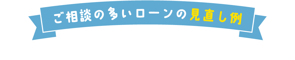 ご相談の多いローンの見直し例