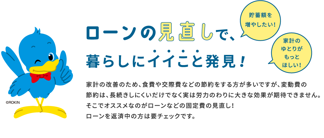 ローンの見直しで、暮らしにイイこと発見！家計の改善のため、食費や交際費などの節約をする方が多いですが、変動費の節約は、長続きしにくいだけでなく実は労力のわりに大きな効果が期待できません。そこでオススメなのがローンなどの固定費の見直し！ローンを返済中の方は要チェックです。