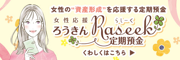 女性の“資産形成”を応援する定期預金です。「女性応援 ろうきんRaseek定期預金」