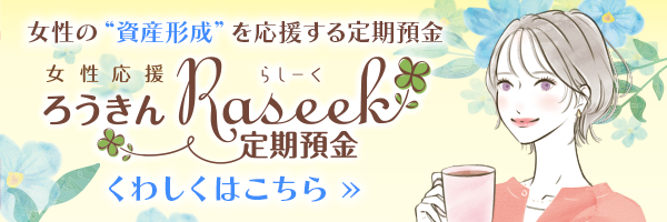 女性の“資産形成”を応援する定期預金です。「女性応援 ろうきんRaseek定期預金」