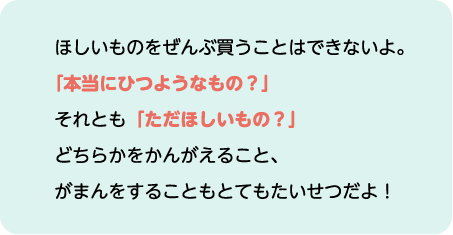 ほしいものをぜんぶ買うことはできないよ。「本当にひつようなもの？」それとも「ただほしいもの？」どちらかをかんがえること、がまんをすることもとてもたいせつだよ！
