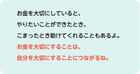 お金を大切にしていると、やりたいことができたとき、こまったとき助けてくれることもあるよ。お金を大切にすることは、自分を大切にすることにつながるね。