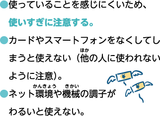 ●使っていることを感じにくいため、使い過ぎに注意する。 ●カードやスマートフォンをなくしてしまうと使えない（他の人に使われないように注意）。 ●ネット環境や機械の調子がわるいと使えない。