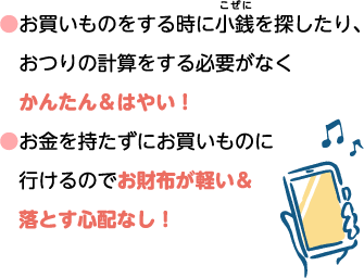 ●お買いものをする時に小銭を探したり、おつりの計算をする必要がなくかんたん＆はやい！ ●お金を持たずにお買いものに行けるのでお財布が軽い＆落とす心配なし！