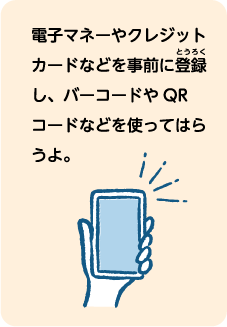 電子マネーやクレジットカードなどを事前に登録し、バーコードやQRコードなどを使ってはらうよ。