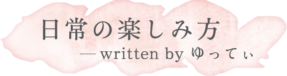 日常の楽しみ方 written by ゆってぃ