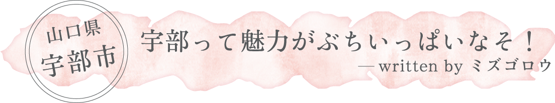 山口県 宇部市「宇部って魅力がぶちいっぱいなそ！」written by ミズゴロウ