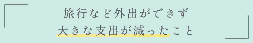 旅行など外出ができず大きな支出が減ったこと