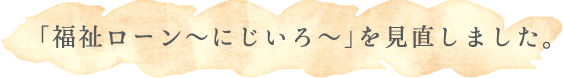 「福祉ローン～にじいろ～」を見直しました。