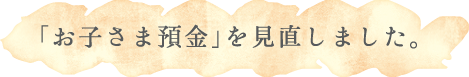 「お子さま預金」を見直しました。