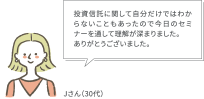 投資信託に関して自分だけではわからないこともあったので今日のセミナーを通して理解が深まりました。ありがとうございました。