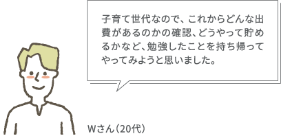 子育て世代なので、 これからどんな出費があるのかの確認、どうやって貯めるかなど、勉強したことを持ち帰ってやってみようと思いました。