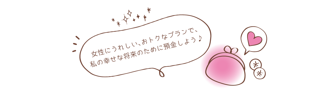 女性にうれしい、おトクなプランで、私の幸せな将来のために預金しよう♪