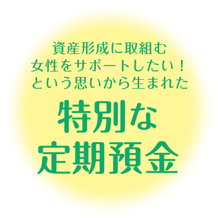 資産形成に取組む女性をサポートしたい！という思いから生まれた、特別な定期預金